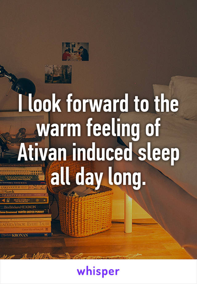 I look forward to the warm feeling of Ativan induced sleep all day long.