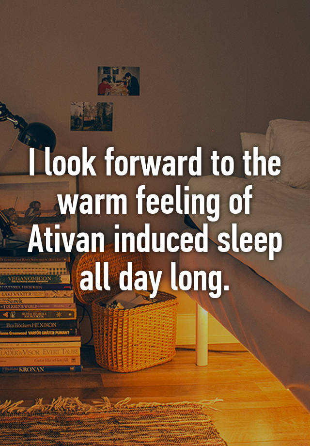 I look forward to the warm feeling of Ativan induced sleep all day long.