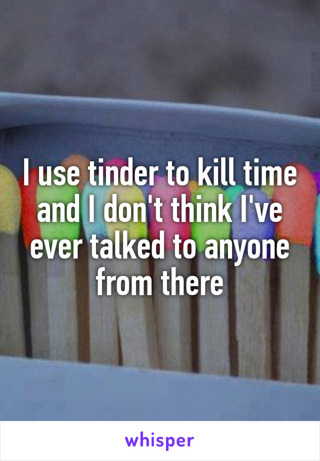 I use tinder to kill time and I don't think I've ever talked to anyone from there