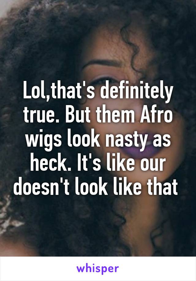 Lol,that's definitely true. But them Afro wigs look nasty as heck. It's like our doesn't look like that 