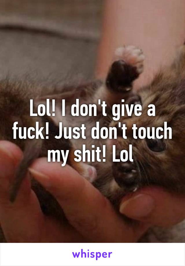 Lol! I don't give a fuck! Just don't touch my shit! Lol 