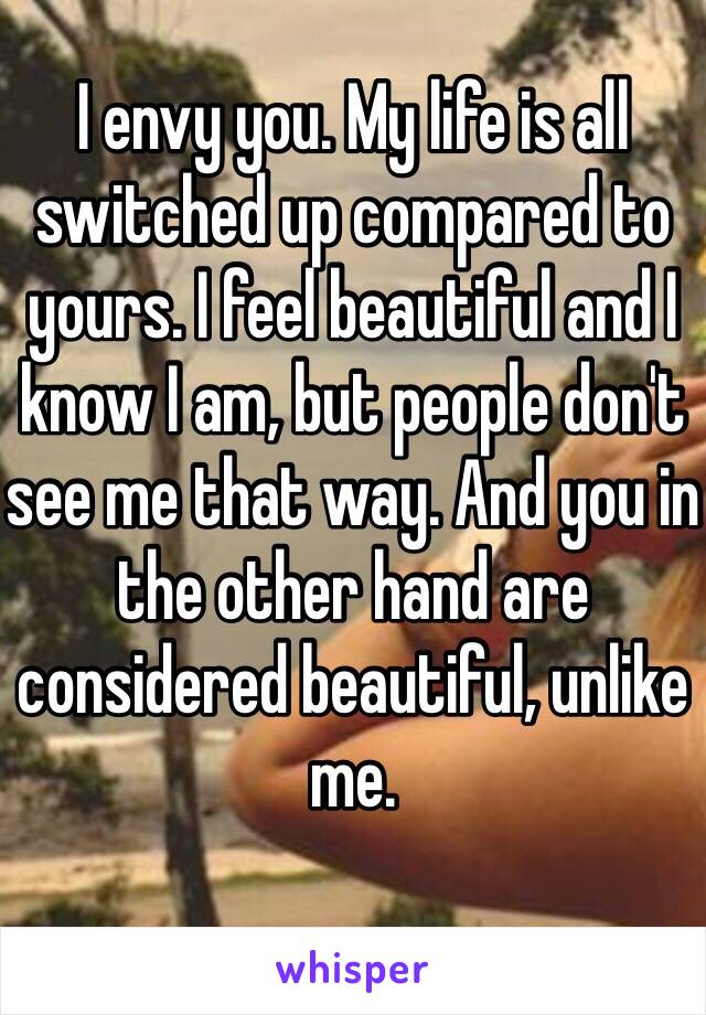 I envy you. My life is all switched up compared to yours. I feel beautiful and I know I am, but people don't see me that way. And you in the other hand are considered beautiful, unlike me.
