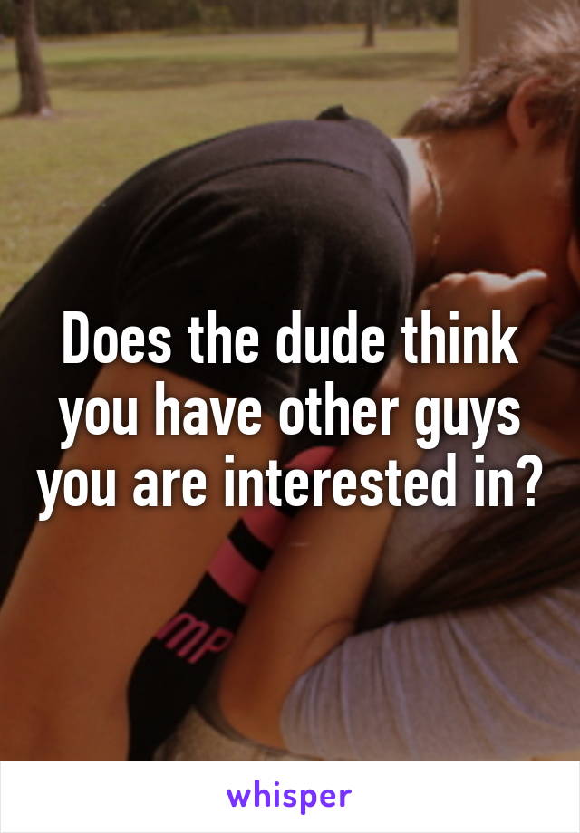 Does the dude think you have other guys you are interested in?