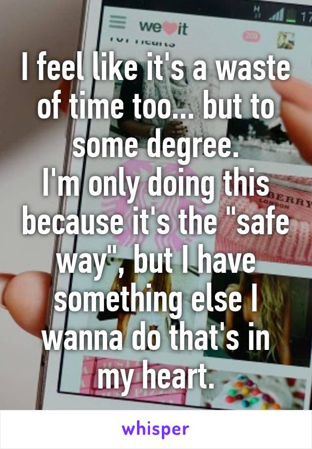 I feel like it's a waste of time too... but to some degree.
I'm only doing this because it's the "safe way", but I have something else I wanna do that's in my heart.