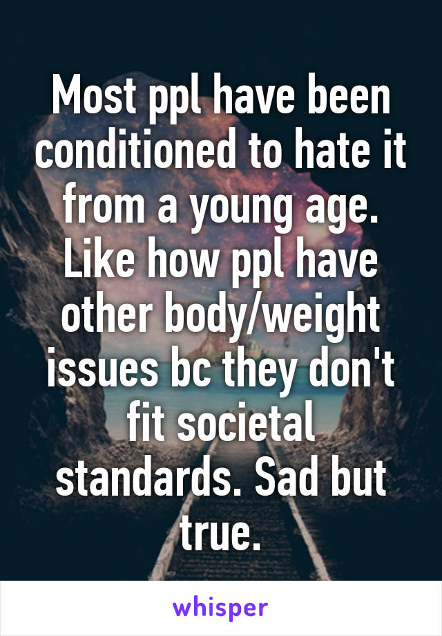 Most ppl have been conditioned to hate it from a young age. Like how ppl have other body/weight issues bc they don't fit societal standards. Sad but true.