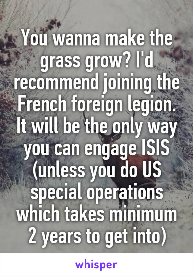 You wanna make the grass grow? I'd recommend joining the French foreign legion. It will be the only way you can engage ISIS (unless you do US special operations which takes minimum 2 years to get into)