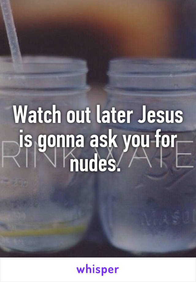 Watch out later Jesus is gonna ask you for nudes. 