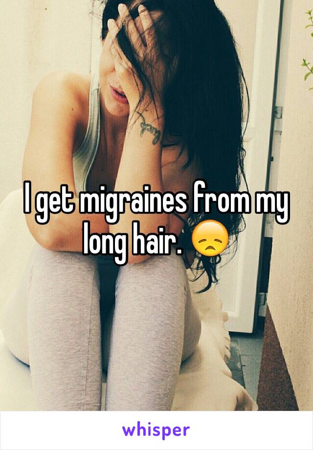 I get migraines from my long hair. 😞