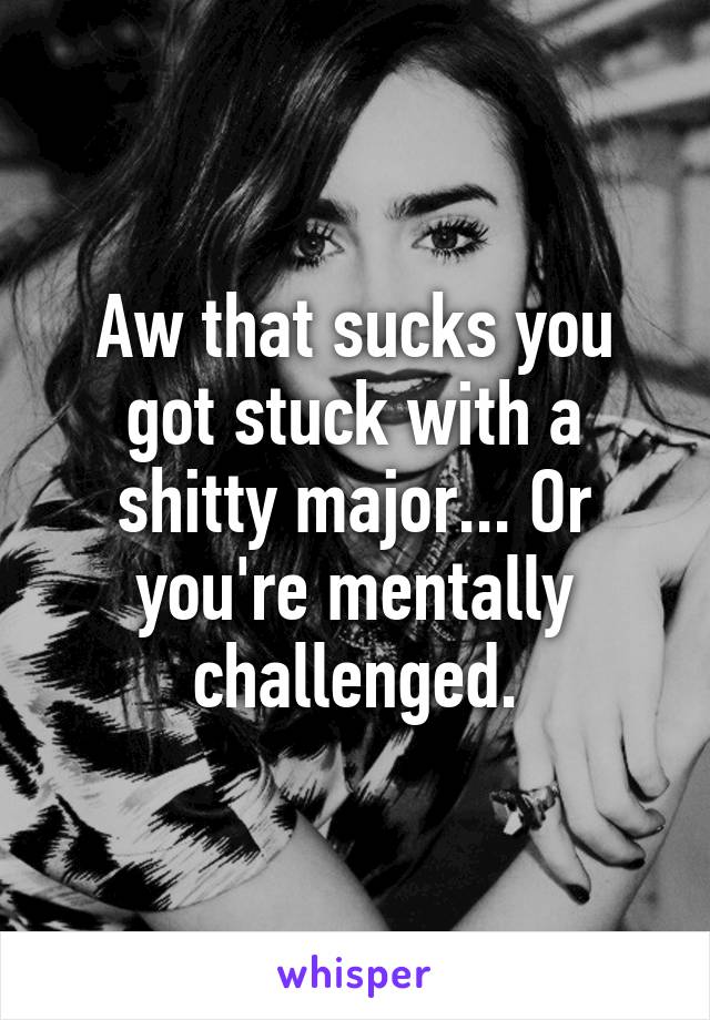Aw that sucks you got stuck with a shitty major... Or you're mentally challenged.