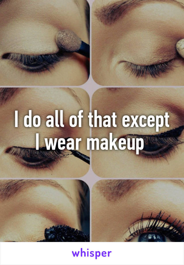 I do all of that except I wear makeup 