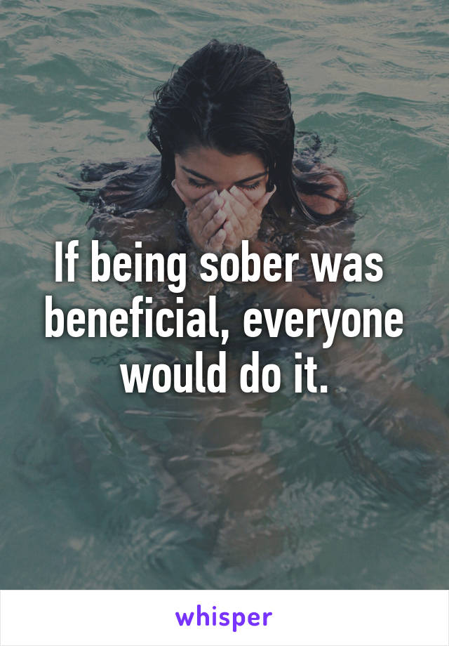 If being sober was  beneficial, everyone would do it.