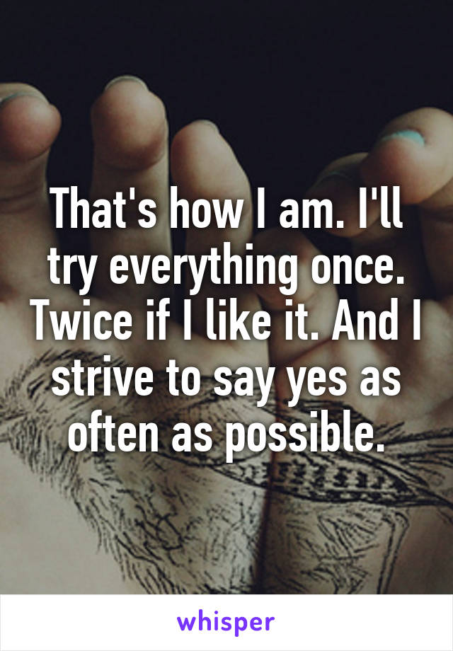 That's how I am. I'll try everything once. Twice if I like it. And I strive to say yes as often as possible.