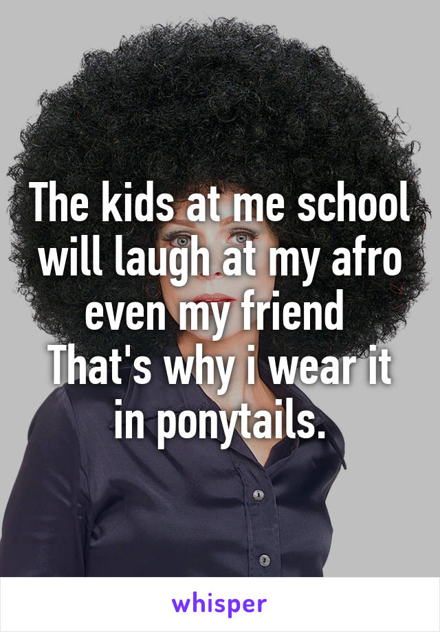 The kids at me school will laugh at my afro even my friend 
That's why i wear it in ponytails.