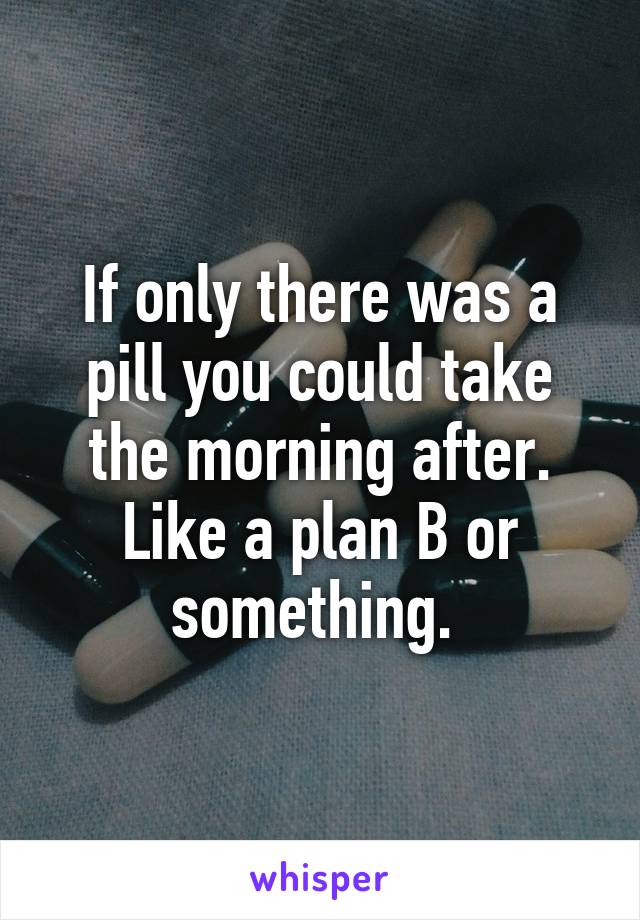 If only there was a pill you could take the morning after. Like a plan B or something. 