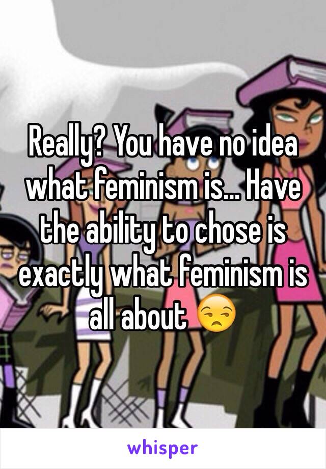 Really? You have no idea what feminism is... Have the ability to chose is exactly what feminism is all about 😒