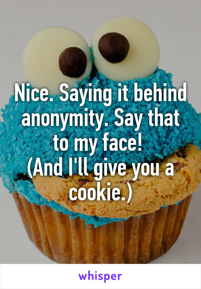 Nice. Saying it behind anonymity. Say that to my face! 
(And I'll give you a cookie.)
