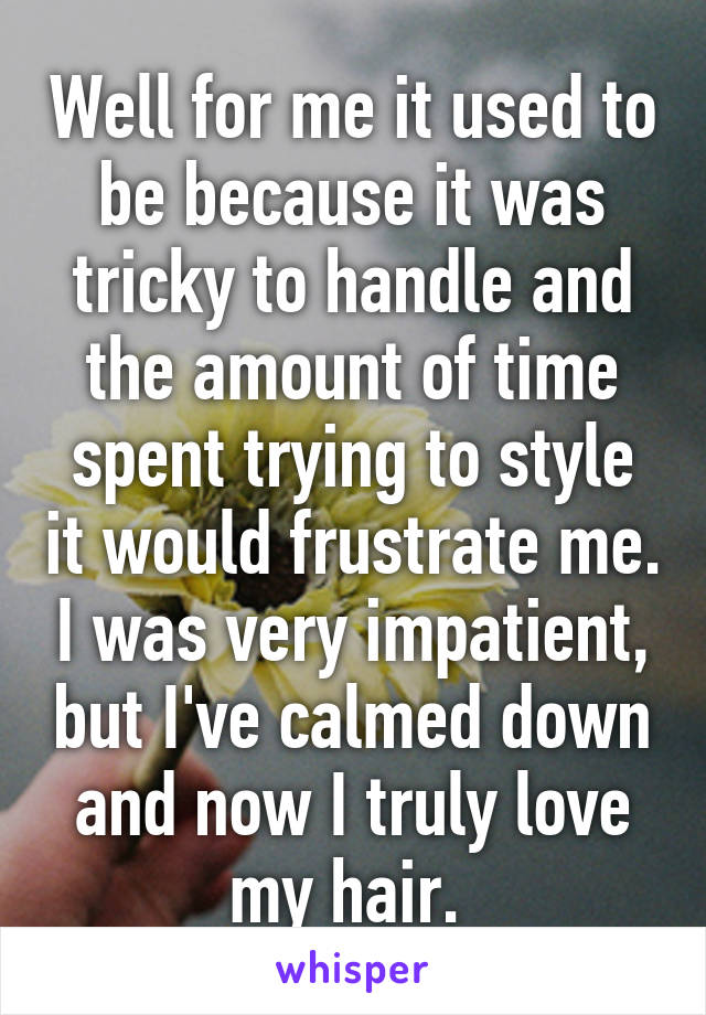 Well for me it used to be because it was tricky to handle and the amount of time spent trying to style it would frustrate me. I was very impatient, but I've calmed down and now I truly love my hair. 