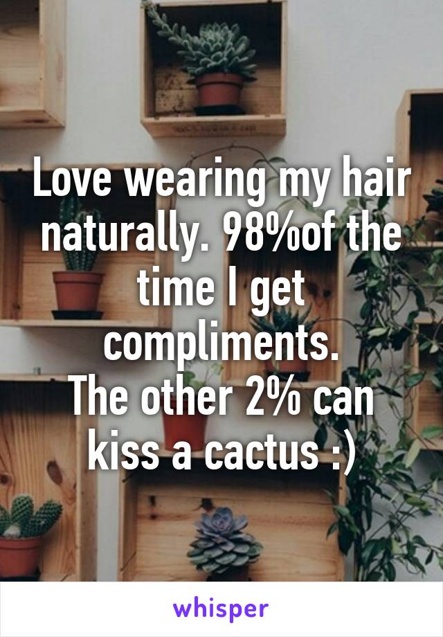 Love wearing my hair naturally. 98%of the time I get compliments.
The other 2% can kiss a cactus :)