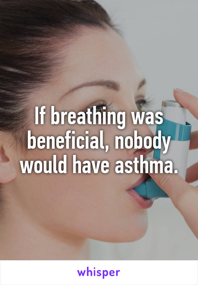 If breathing was beneficial, nobody would have asthma.