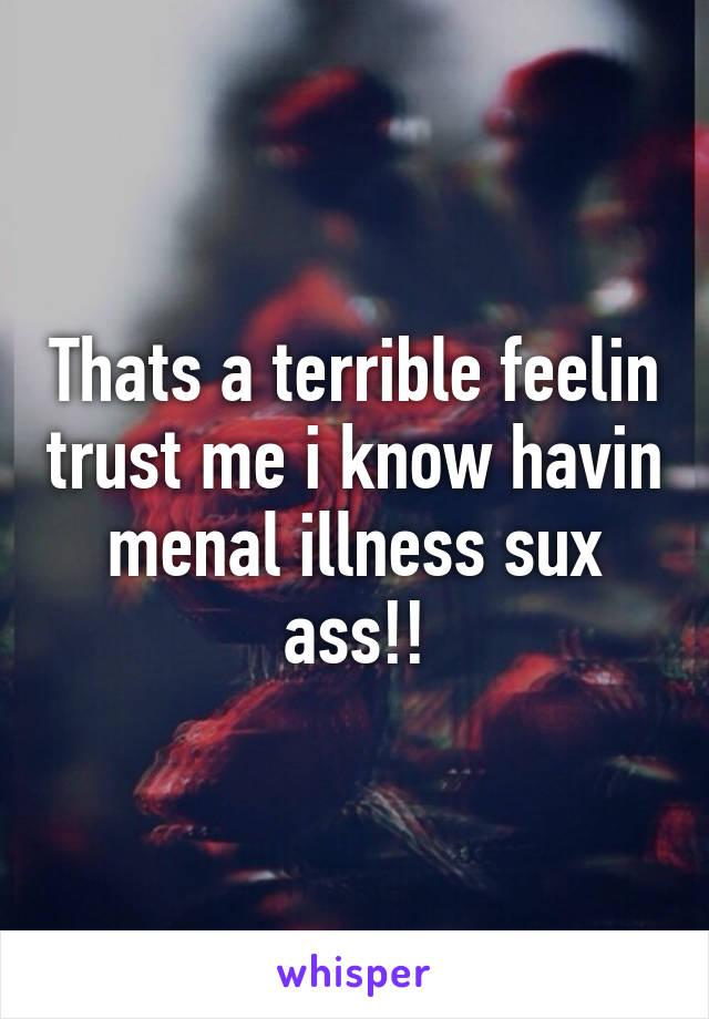 Thats a terrible feelin trust me i know havin menal illness sux ass!!