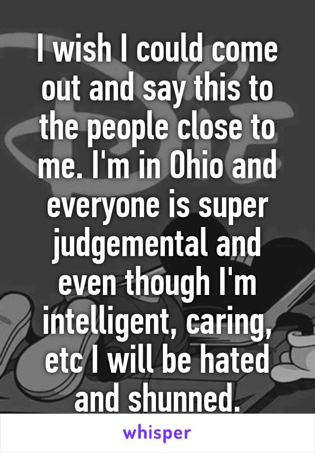 I wish I could come out and say this to the people close to me. I'm in Ohio and everyone is super judgemental and even though I'm intelligent, caring, etc I will be hated and shunned.