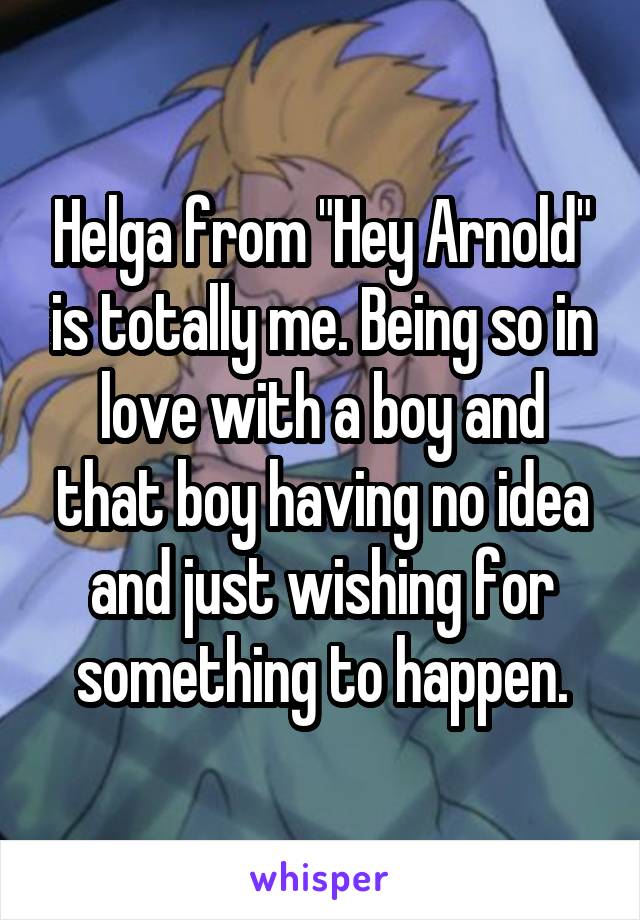 Helga from "Hey Arnold" is totally me. Being so in love with a boy and that boy having no idea and just wishing for something to happen.