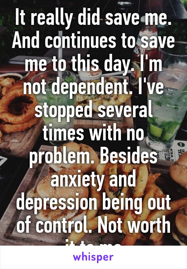 It really did save me. And continues to save me to this day. I'm not dependent. I've stopped several times with no problem. Besides anxiety and depression being out of control. Not worth it to me