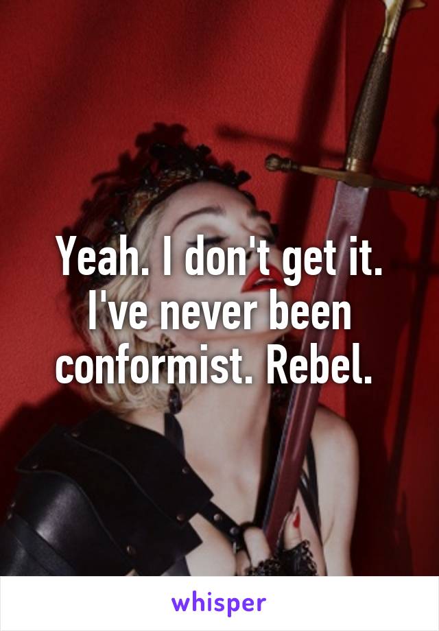 Yeah. I don't get it. I've never been conformist. Rebel. 