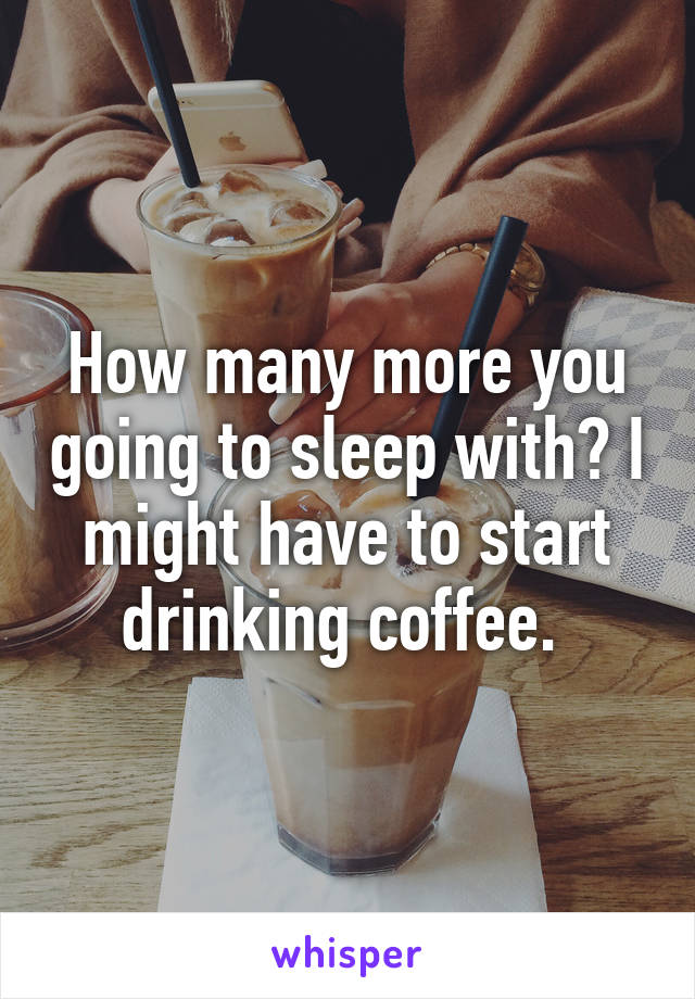 How many more you going to sleep with? I might have to start drinking coffee. 
