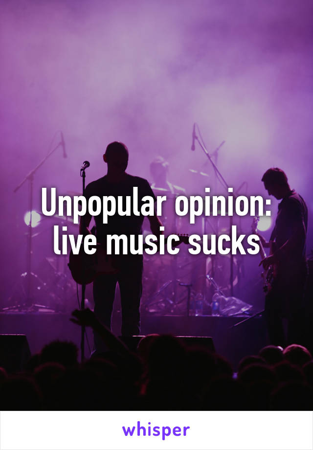 Unpopular opinion: live music sucks