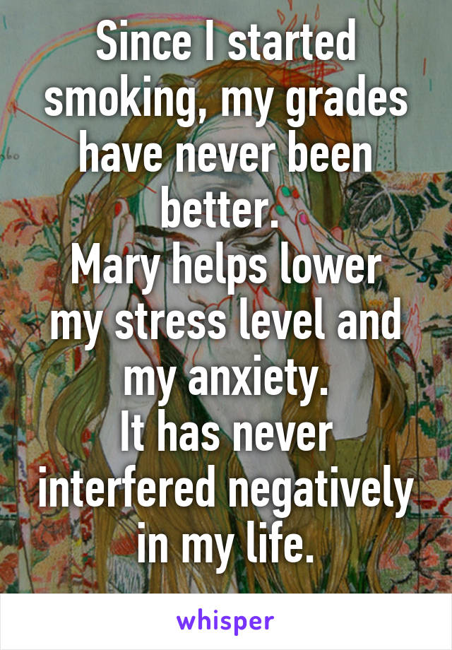 Since I started smoking, my grades have never been better. 
Mary helps lower my stress level and my anxiety.
It has never interfered negatively in my life.
