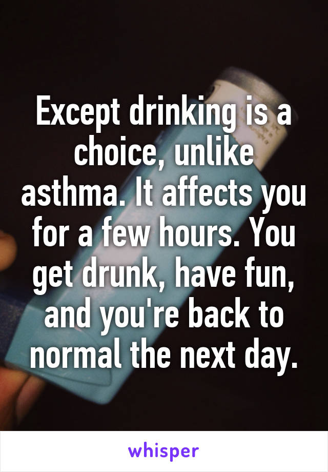Except drinking is a choice, unlike asthma. It affects you for a few hours. You get drunk, have fun, and you're back to normal the next day.