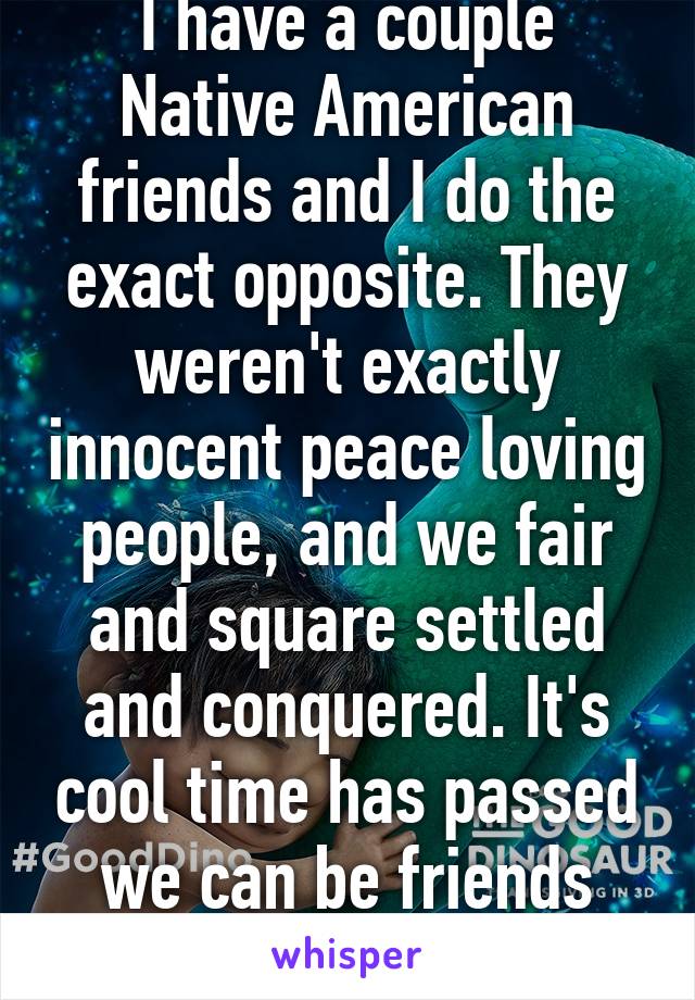 I have a couple Native American friends and I do the exact opposite. They weren't exactly innocent peace loving people, and we fair and square settled and conquered. It's cool time has passed we can be friends now