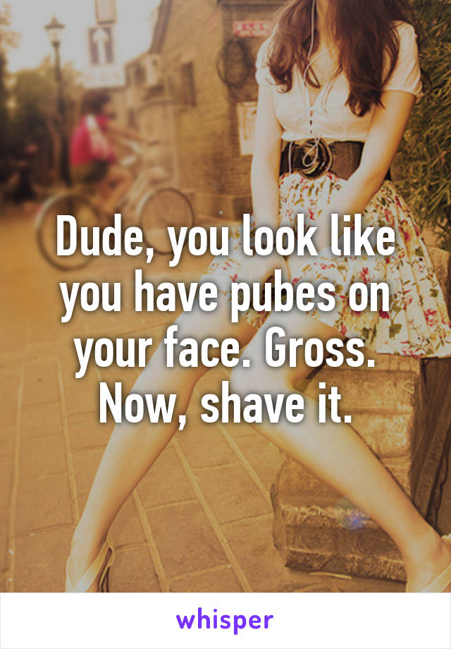 Dude, you look like you have pubes on your face. Gross. Now, shave it.