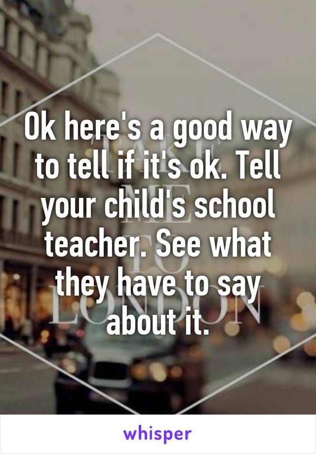 Ok here's a good way to tell if it's ok. Tell your child's school teacher. See what they have to say about it.