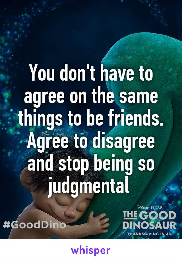 You don't have to agree on the same things to be friends. Agree to disagree and stop being so judgmental 