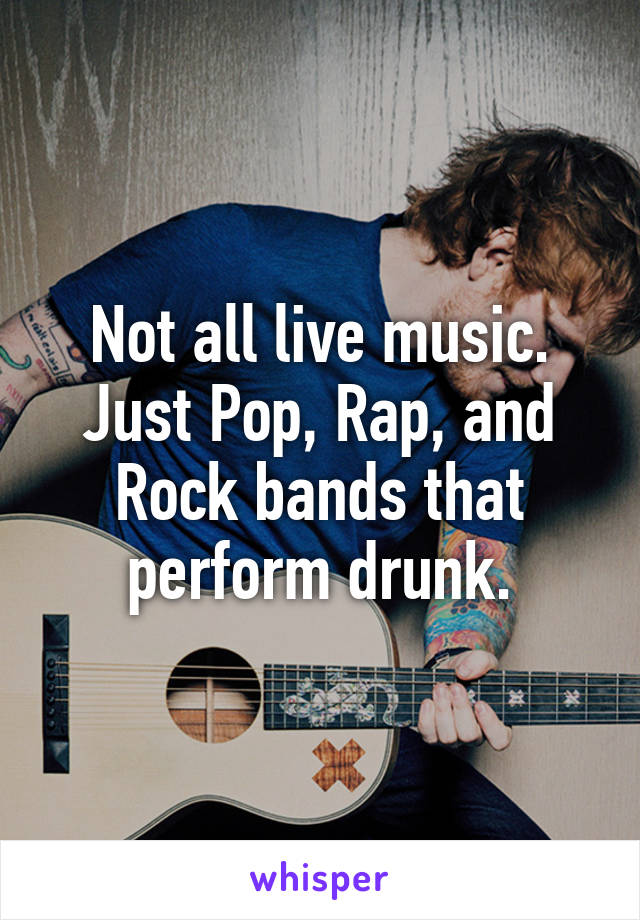 Not all live music. Just Pop, Rap, and Rock bands that perform drunk.