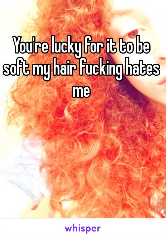 You're lucky for it to be soft my hair fucking hates me 