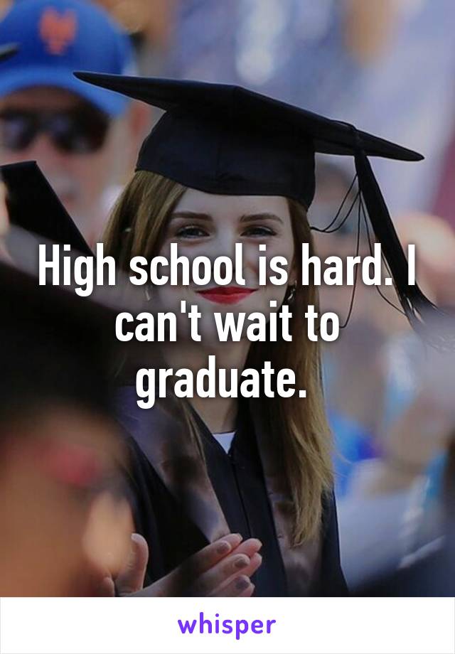 High school is hard. I can't wait to graduate. 