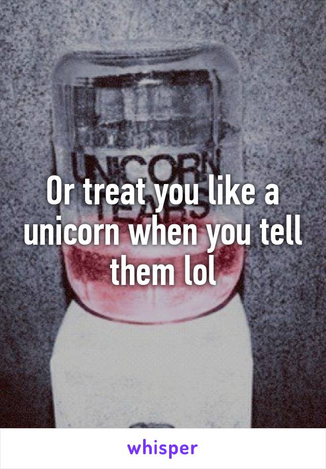 Or treat you like a unicorn when you tell them lol