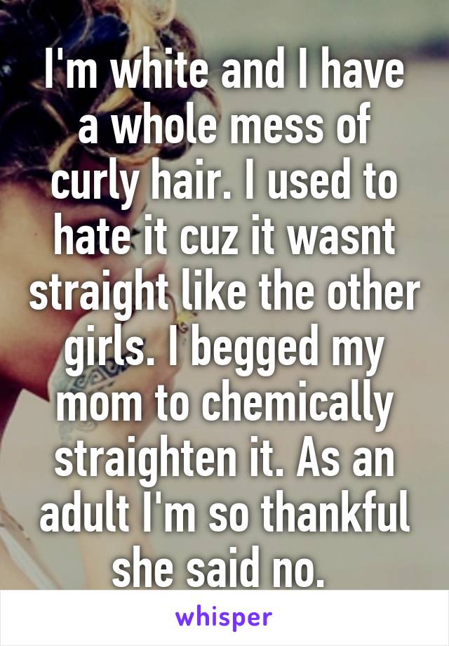 I'm white and I have a whole mess of curly hair. I used to hate it cuz it wasnt straight like the other girls. I begged my mom to chemically straighten it. As an adult I'm so thankful she said no. 