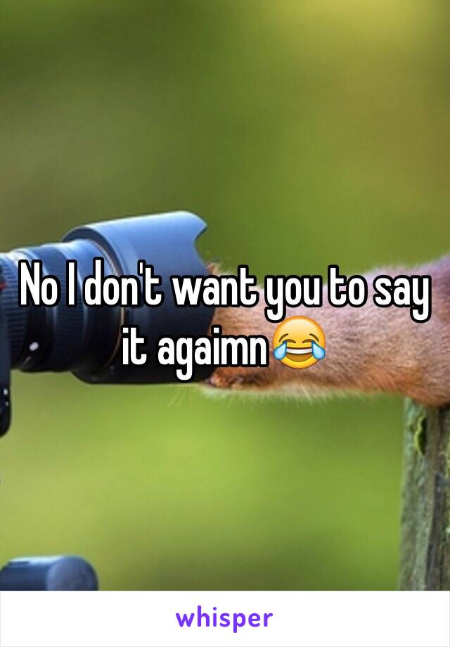 No I don't want you to say it agaimn😂