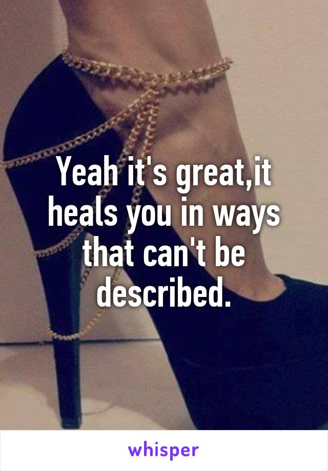 Yeah it's great,it heals you in ways that can't be described.