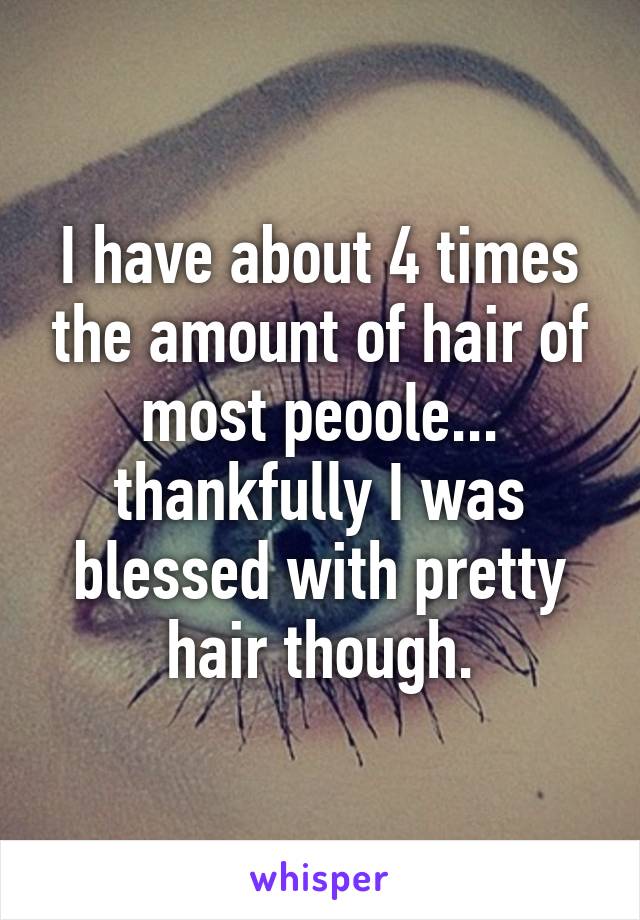 I have about 4 times the amount of hair of most peoole... thankfully I was blessed with pretty hair though.