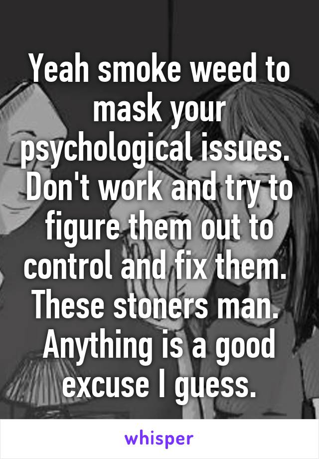 Yeah smoke weed to mask your psychological issues.  Don't work and try to figure them out to control and fix them.  These stoners man.  Anything is a good excuse I guess.