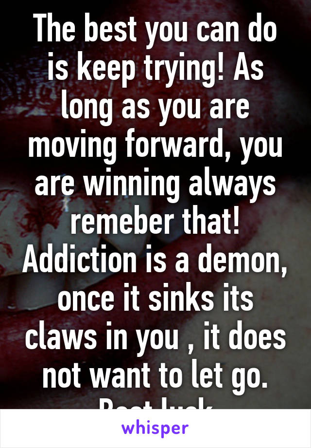 The best you can do is keep trying! As long as you are moving forward, you are winning always remeber that! Addiction is a demon, once it sinks its claws in you , it does not want to let go. Best luck