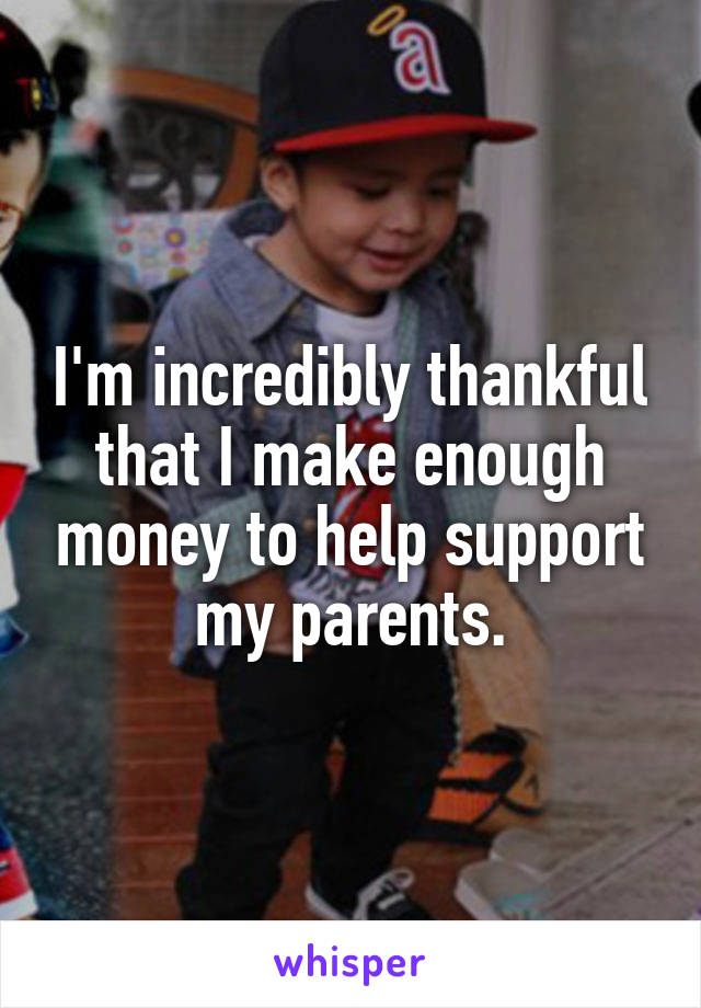 I'm incredibly thankful that I make enough money to help support my parents.