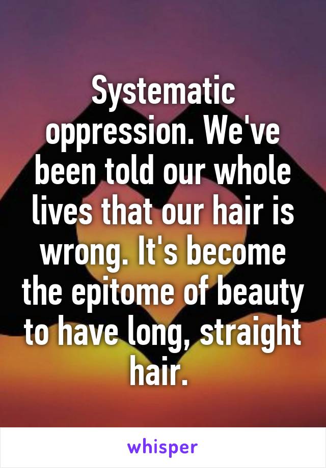 Systematic oppression. We've been told our whole lives that our hair is wrong. It's become the epitome of beauty to have long, straight hair. 