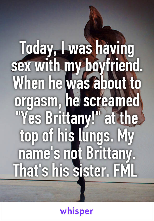 Today, I was having sex with my boyfriend. When he was about to orgasm, he screamed "Yes Brittany!" at the top of his lungs. My name's not Brittany. That's his sister. FML 