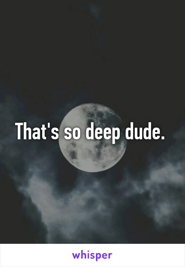 That's so deep dude. 